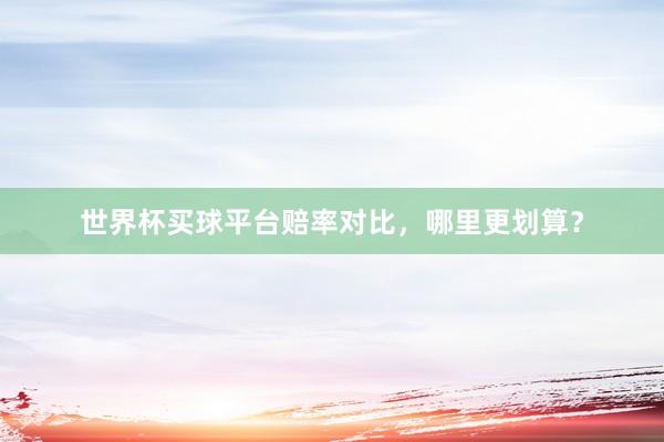 世界杯买球平台赔率对比，哪里更划算？